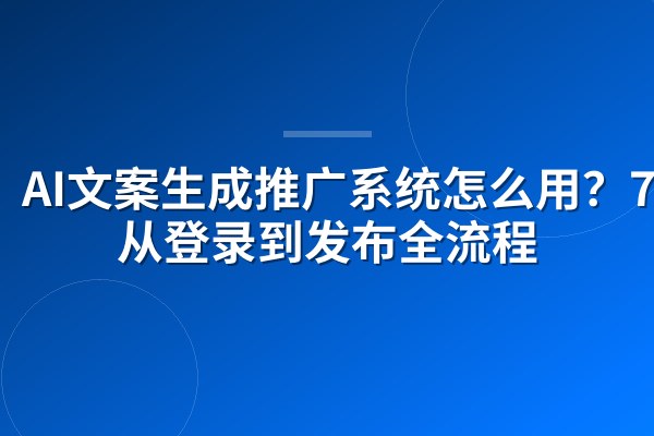 AI文案生成推广系统怎么用?7步从登录到发布全流程