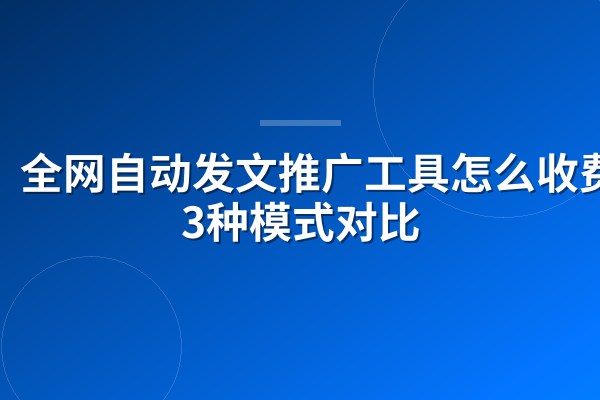 全网自动发文推广工具怎么收费?3种模式对比