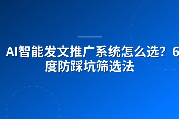 AI智能发文推广系统怎么选?6维度防踩坑筛选法