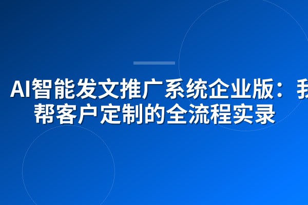 AI智能发文推广系统企业版:我们帮客户定制的全流程实录