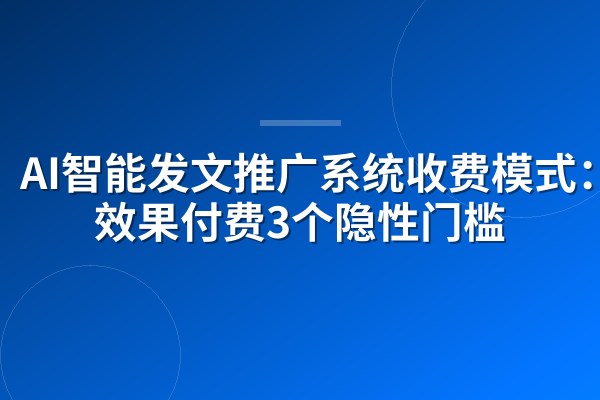 AI智能发文推广系统收费模式:按效果付费3个隐性门槛
