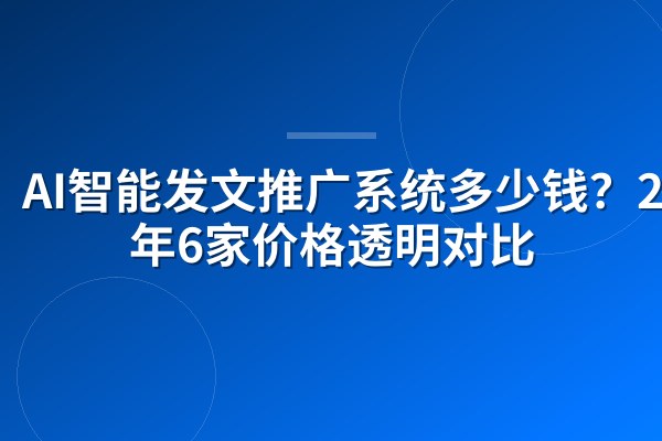 AI智能发文推广系统多少钱?2026年6家价格透明对比