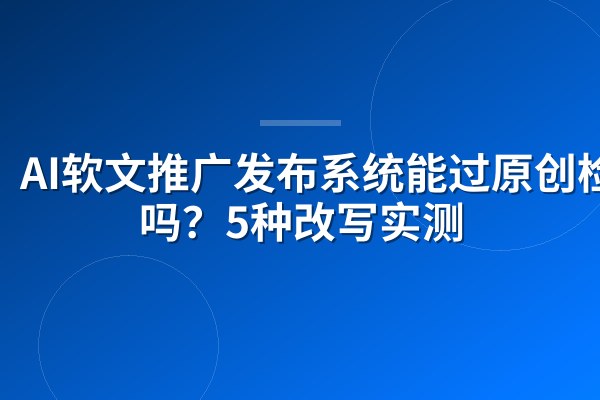 AI软文推广发布系统能过原创检测吗?5种改写实测