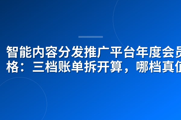 智能内容分发推广平台年度会员价格:三档账单拆开算,哪档真值?