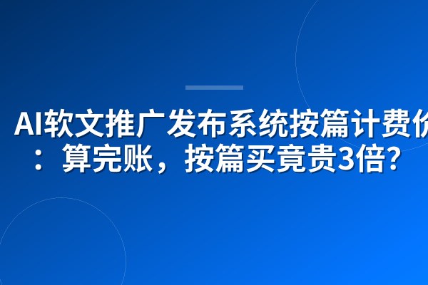 AI软文推广发布系统按篇计费价格:算完账,按篇买竟贵3倍?