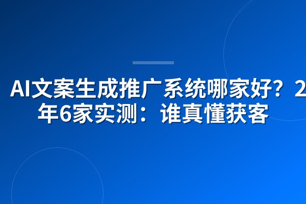AI文案生成推广系统哪家好?2026年6家实测:谁真懂获客
