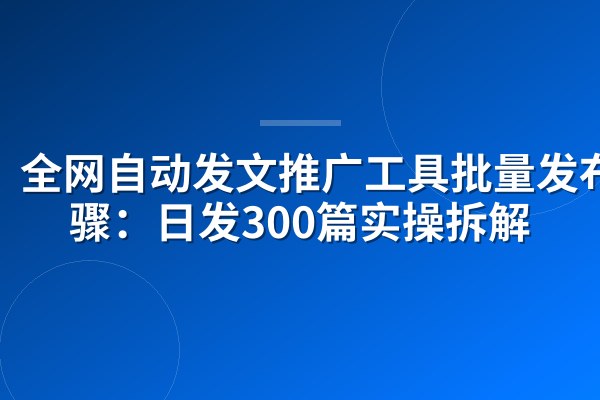 全网自动发文推广工具批量发布步骤:日发300篇实操拆解