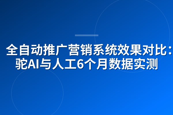 全自动推广营销系统效果对比:骆驼AI与人工6个月数据实测