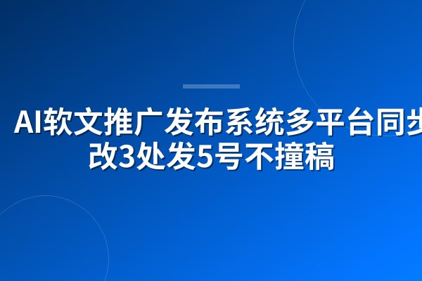 AI软文推广发布系统多平台同步:改3处发5号不撞稿